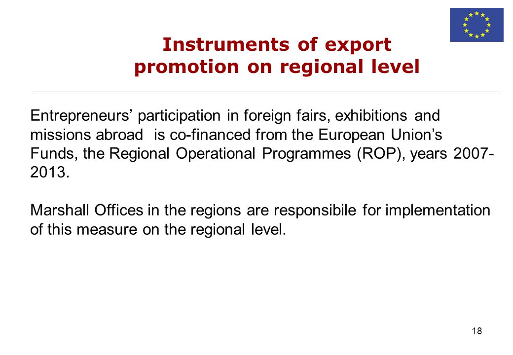 18 Instruments of export promotion on regional level Entrepreneurs participation in foreign fairs, exhibitions and missions abroad is co-financed from the European Unions Funds, the Regional Operational Programmes (ROP), years