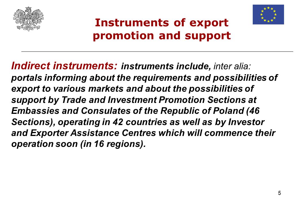 5 Indirect instruments: instruments include, inter alia: portals informing about the requirements and possibilities of export to various markets and about the possibilities of support by Trade and Investment Promotion Sections at Embassies and Consulates of the Republic of Poland (46 Sections), operating in 42 countries as well as by Investor and Exporter Assistance Centres which will commence their operation soon (in 16 regions).