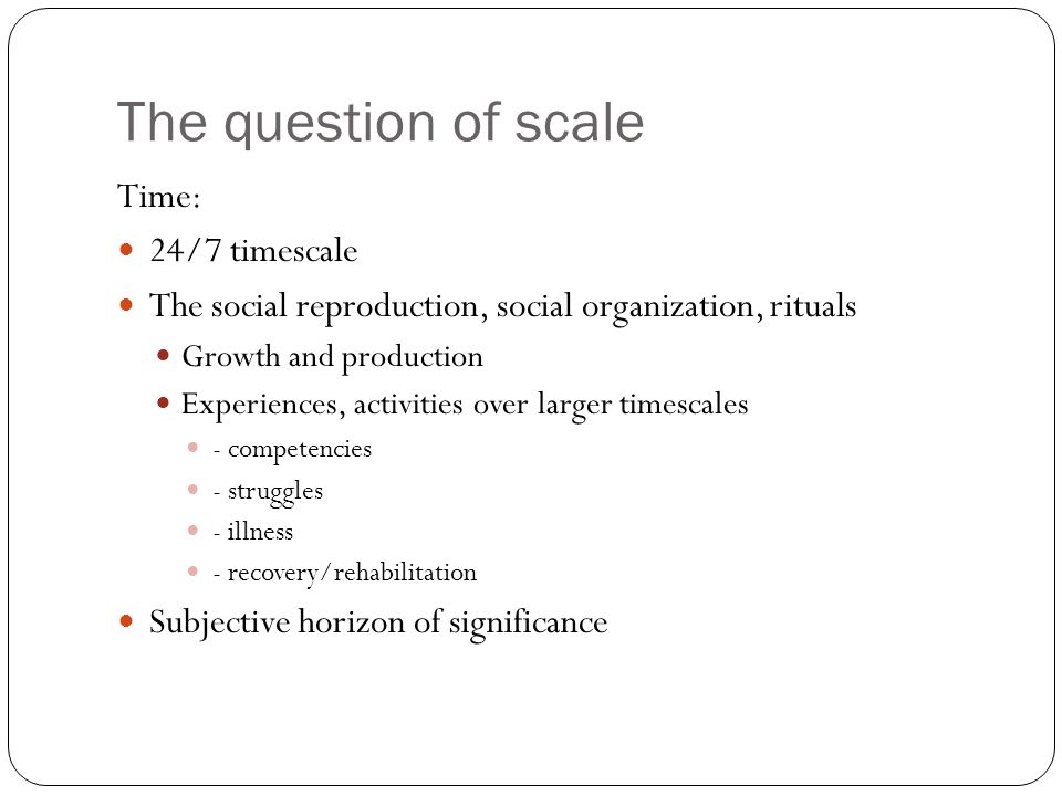 The question of scale Time: 24/7 timescale The social reproduction, social organization, rituals Growth and production Experiences, activities over larger timescales - competencies - struggles - illness - recovery/rehabilitation Subjective horizon of significance