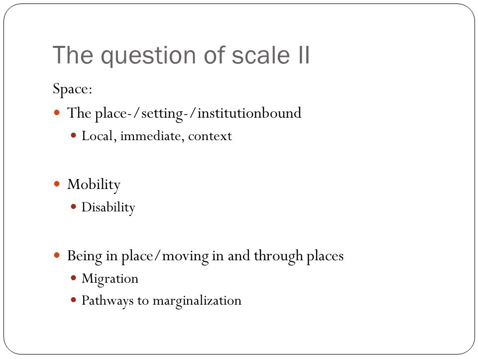 The question of scale II Space: The place-/setting-/institutionbound Local, immediate, context Mobility Disability Being in place/moving in and through places Migration Pathways to marginalization