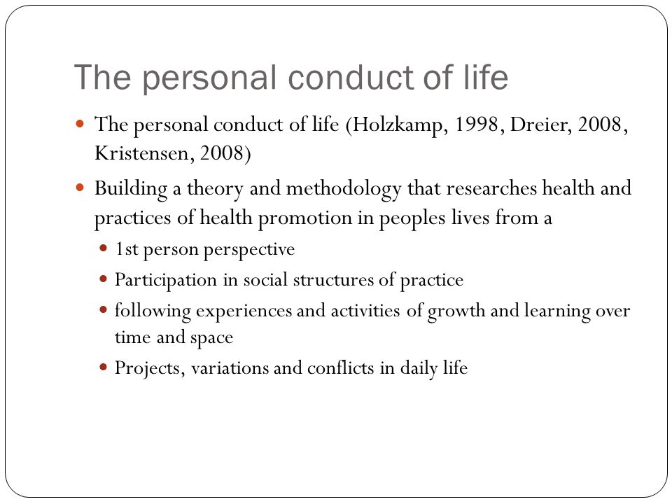 The personal conduct of life The personal conduct of life (Holzkamp, 1998, Dreier, 2008, Kristensen, 2008) Building a theory and methodology that researches health and practices of health promotion in peoples lives from a 1st person perspective Participation in social structures of practice following experiences and activities of growth and learning over time and space Projects, variations and conflicts in daily life