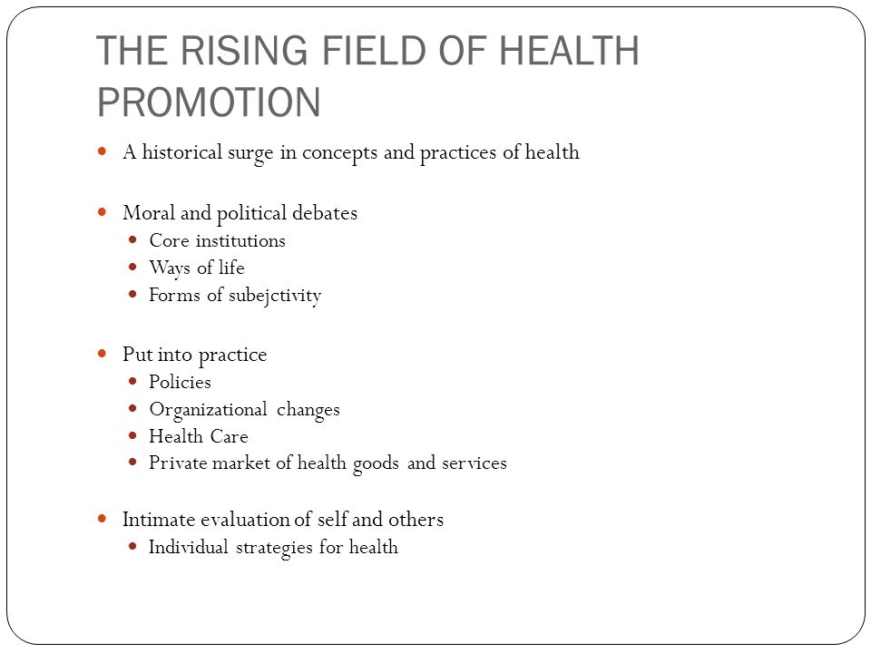THE RISING FIELD OF HEALTH PROMOTION A historical surge in concepts and practices of health Moral and political debates Core institutions Ways of life Forms of subejctivity Put into practice Policies Organizational changes Health Care Private market of health goods and services Intimate evaluation of self and others Individual strategies for health