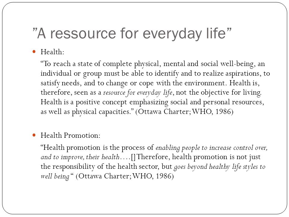 A ressource for everyday life Health: To reach a state of complete physical, mental and social well-being, an individual or group must be able to identify and to realize aspirations, to satisfy needs, and to change or cope with the environment.