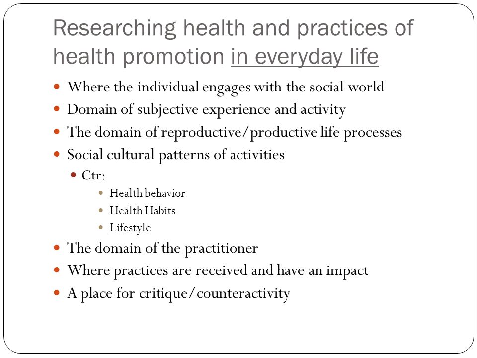 Researching health and practices of health promotion in everyday life Where the individual engages with the social world Domain of subjective experience and activity The domain of reproductive/productive life processes Social cultural patterns of activities Ctr: Health behavior Health Habits Lifestyle The domain of the practitioner Where practices are received and have an impact A place for critique/counteractivity