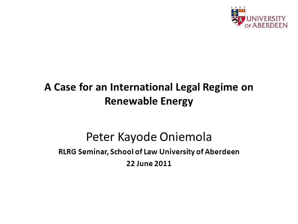 A Case for an International Legal Regime on Renewable Energy Peter Kayode Oniemola RLRG Seminar, School of Law University of Aberdeen 22 June 2011