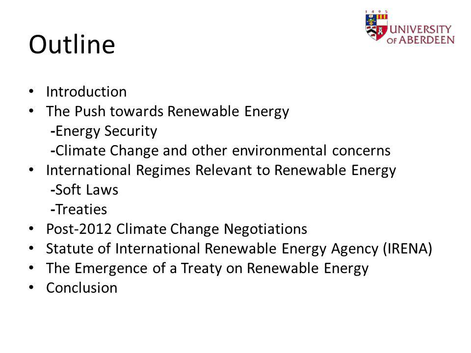Outline Introduction The Push towards Renewable Energy -Energy Security -Climate Change and other environmental concerns International Regimes Relevant to Renewable Energy -Soft Laws -Treaties Post-2012 Climate Change Negotiations Statute of International Renewable Energy Agency (IRENA) The Emergence of a Treaty on Renewable Energy Conclusion