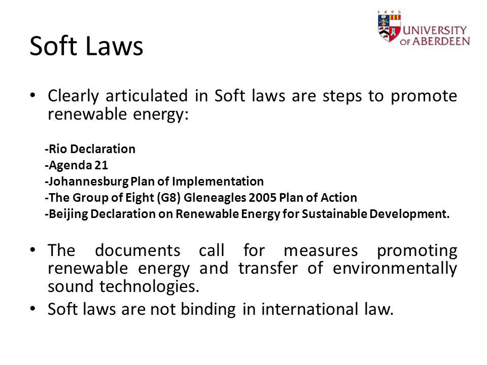 Soft Laws Clearly articulated in Soft laws are steps to promote renewable energy: -Rio Declaration -Agenda 21 -Johannesburg Plan of Implementation -The Group of Eight (G8) Gleneagles 2005 Plan of Action -Beijing Declaration on Renewable Energy for Sustainable Development.
