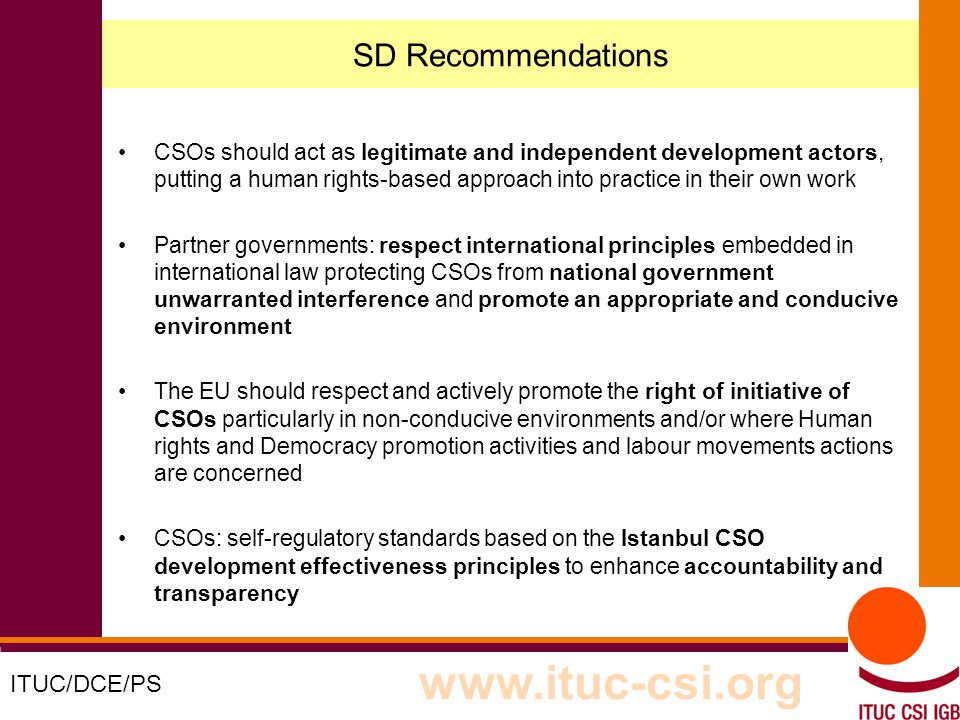 2 8-9/10/8008 SD Recommendations CSOs should act as legitimate and independent development actors, putting a human rights-based approach into practice in their own work Partner governments: respect international principles embedded in international law protecting CSOs from national government unwarranted interference and promote an appropriate and conducive environment The EU should respect and actively promote the right of initiative of CSOs particularly in non-conducive environments and/or where Human rights and Democracy promotion activities and labour movements actions are concerned CSOs: self-regulatory standards based on the Istanbul CSO development effectiveness principles to enhance accountability and transparency ITUC/DCE/PS