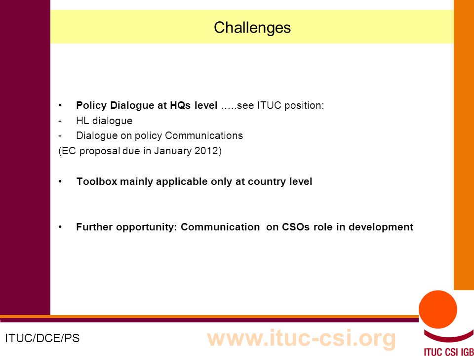 5 8-9/10/8008 Challenges Policy Dialogue at HQs level …..see ITUC position: -HL dialogue -Dialogue on policy Communications (EC proposal due in January 2012) Toolbox mainly applicable only at country level Further opportunity: Communication on CSOs role in development ITUC/DCE/PS