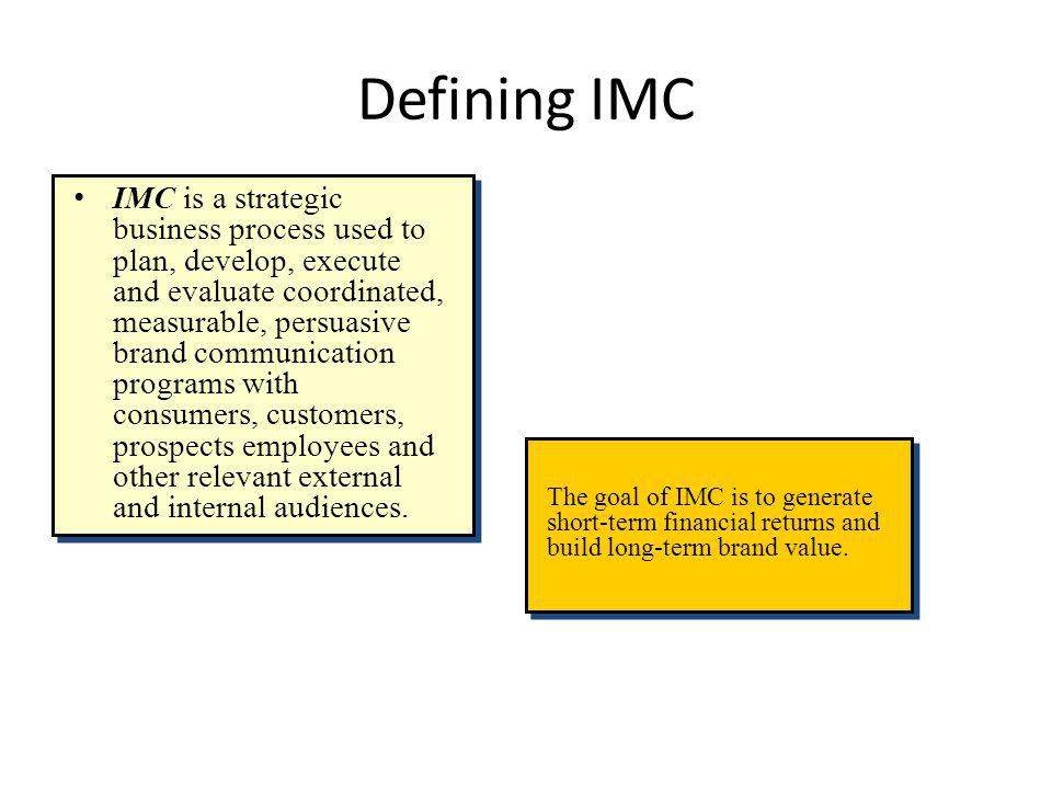 Defining IMC IMC is a strategic business process used to plan, develop, execute and evaluate coordinated, measurable, persuasive brand communication programs with consumers, customers, prospects employees and other relevant external and internal audiences.