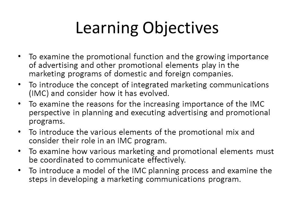 Learning Objectives To examine the promotional function and the growing importance of advertising and other promotional elements play in the marketing programs of domestic and foreign companies.