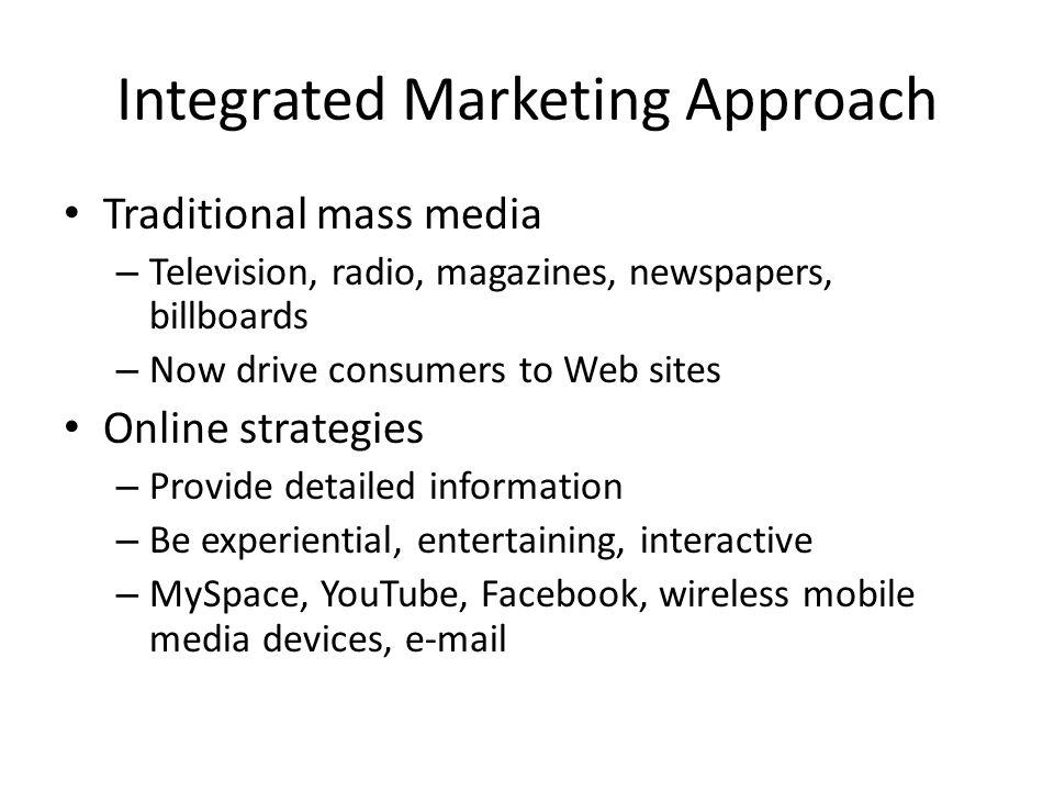 Integrated Marketing Approach Traditional mass media – Television, radio, magazines, newspapers, billboards – Now drive consumers to Web sites Online strategies – Provide detailed information – Be experiential, entertaining, interactive – MySpace, YouTube, Facebook, wireless mobile media devices,
