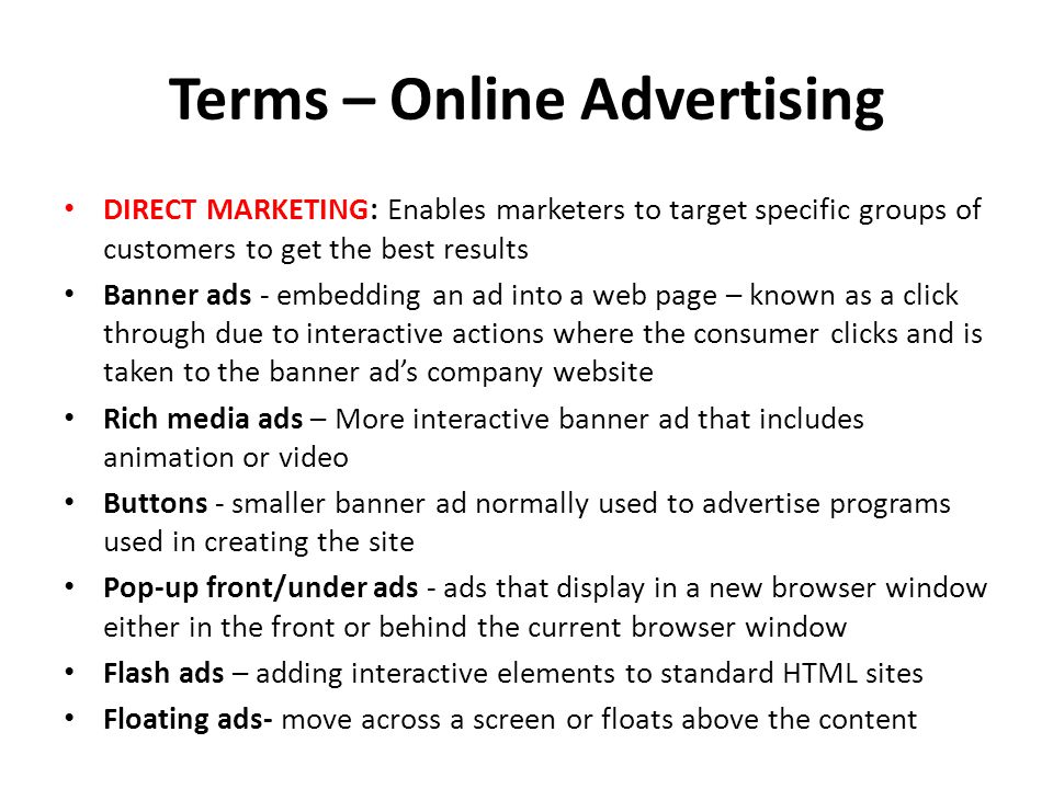 Terms – Online Advertising DIRECT MARKETING: Enables marketers to target specific groups of customers to get the best results Banner ads - embedding an ad into a web page – known as a click through due to interactive actions where the consumer clicks and is taken to the banner ads company website Rich media ads – More interactive banner ad that includes animation or video Buttons - smaller banner ad normally used to advertise programs used in creating the site Pop-up front/under ads - ads that display in a new browser window either in the front or behind the current browser window Flash ads – adding interactive elements to standard HTML sites Floating ads- move across a screen or floats above the content