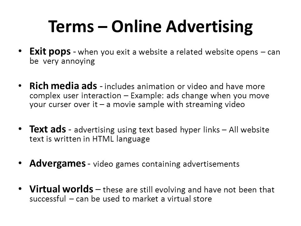 Terms – Online Advertising Exit pops - when you exit a website a related website opens – can be very annoying R ich media ads - includes animation or video and have more complex user interaction – Example: ads change when you move your curser over it – a movie sample with streaming video Text ads - advertising using text based hyper links – All website text is written in HTML language Advergames - video games containing advertisements Virtual worlds – these are still evolving and have not been that successful – can be used to market a virtual store