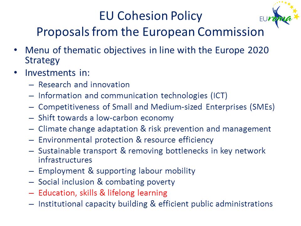 EU Cohesion Policy Proposals from the European Commission Menu of thematic objectives in line with the Europe 2020 Strategy Investments in: – Research and innovation – Information and communication technologies (ICT) – Competitiveness of Small and Medium-sized Enterprises (SMEs) – Shift towards a low-carbon economy – Climate change adaptation & risk prevention and management – Environmental protection & resource efficiency – Sustainable transport & removing bottlenecks in key network infrastructures – Employment & supporting labour mobility – Social inclusion & combating poverty – Education, skills & lifelong learning – Institutional capacity building & efficient public administrations