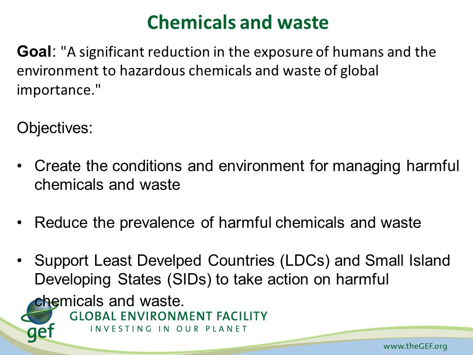 Chemicals and waste Goal: A significant reduction in the exposure of humans and the environment to hazardous chemicals and waste of global importance. Objectives: Create the conditions and environment for managing harmful chemicals and waste Reduce the prevalence of harmful chemicals and waste Support Least Develped Countries (LDCs) and Small Island Developing States (SIDs) to take action on harmful chemicals and waste.