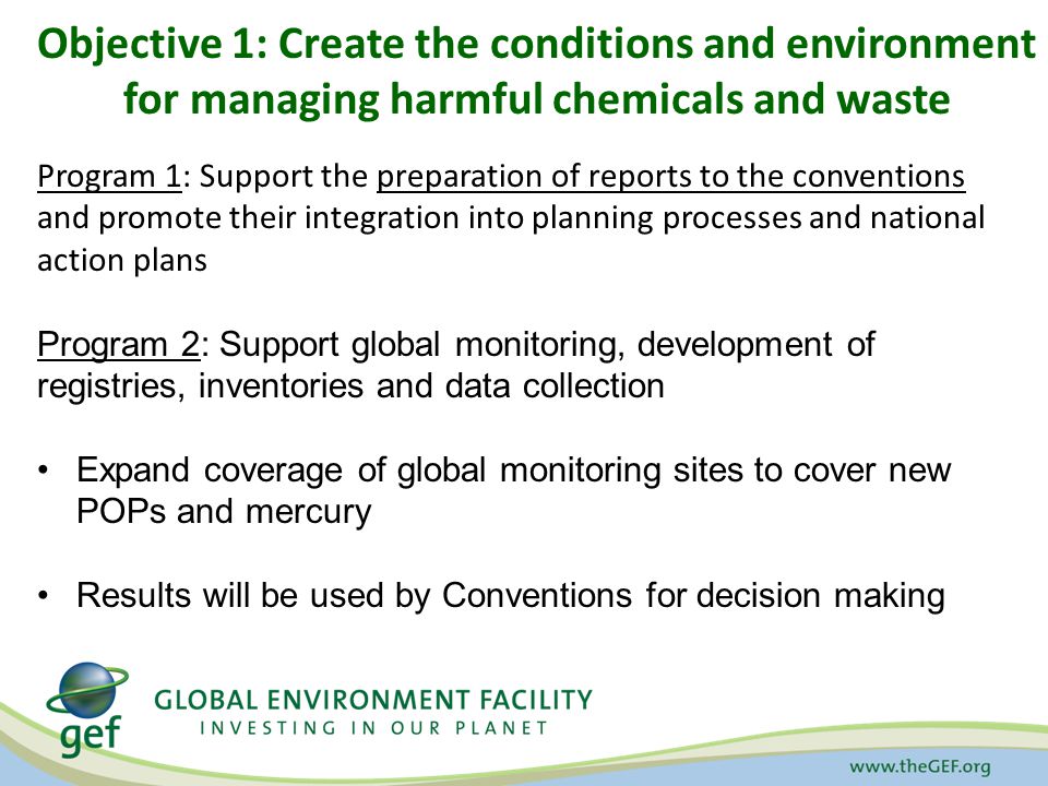 Objective 1: Create the conditions and environment for managing harmful chemicals and waste Program 1: Support the preparation of reports to the conventions and promote their integration into planning processes and national action plans Program 2: Support global monitoring, development of registries, inventories and data collection Expand coverage of global monitoring sites to cover new POPs and mercury Results will be used by Conventions for decision making