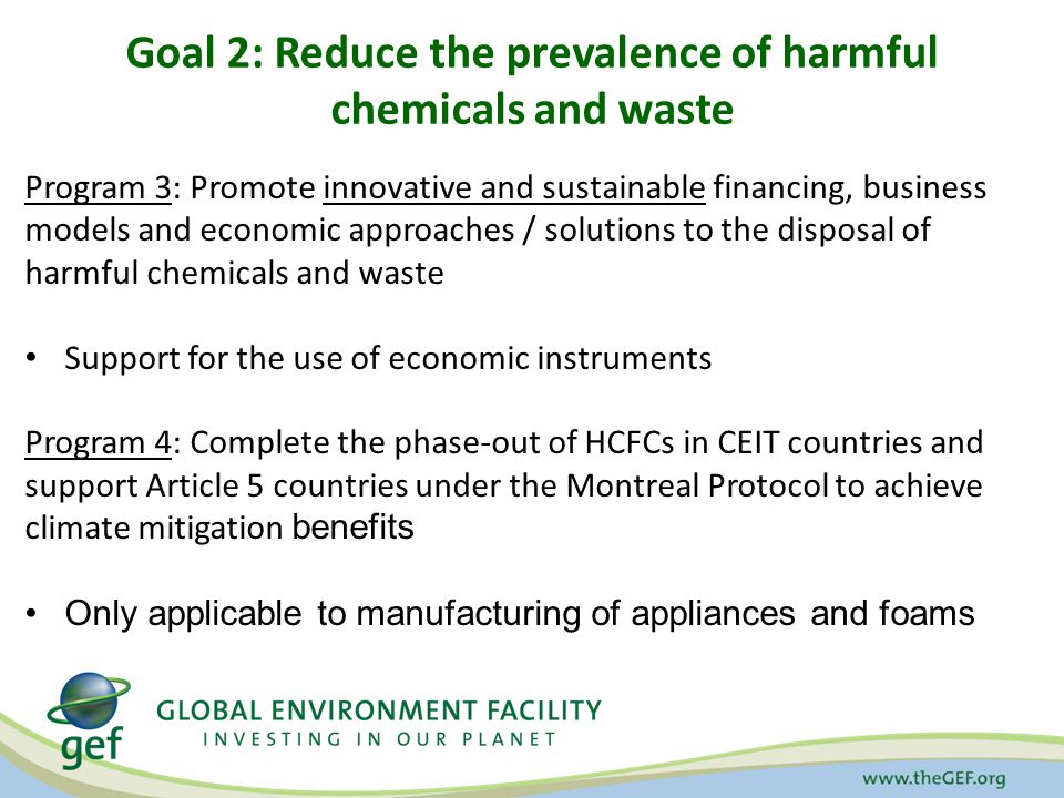 Goal 2: Reduce the prevalence of harmful chemicals and waste Program 3: Promote innovative and sustainable financing, business models and economic approaches / solutions to the disposal of harmful chemicals and waste Support for the use of economic instruments Program 4: Complete the phase-out of HCFCs in CEIT countries and support Article 5 countries under the Montreal Protocol to achieve climate mitigation benefits Only applicable to manufacturing of appliances and foams