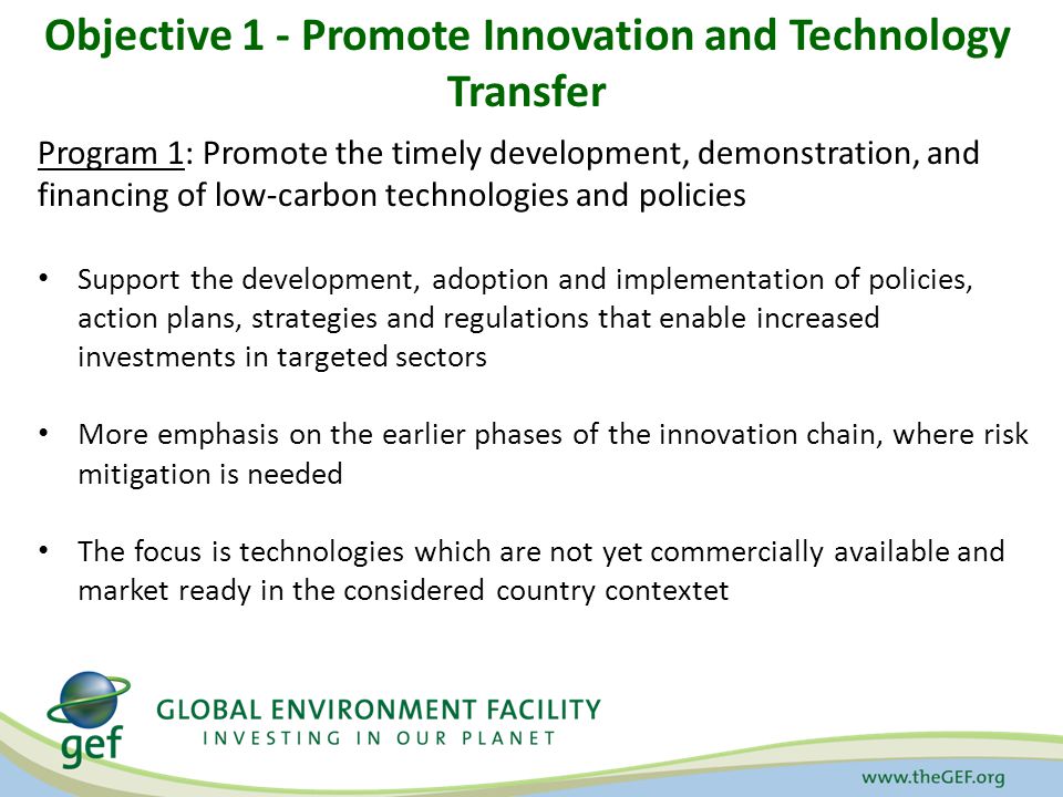 Objective 1 - Promote Innovation and Technology Transfer Program 1: Promote the timely development, demonstration, and financing of low-carbon technologies and policies Support the development, adoption and implementation of policies, action plans, strategies and regulations that enable increased investments in targeted sectors More emphasis on the earlier phases of the innovation chain, where risk mitigation is needed The focus is technologies which are not yet commercially available and market ready in the considered country contextet