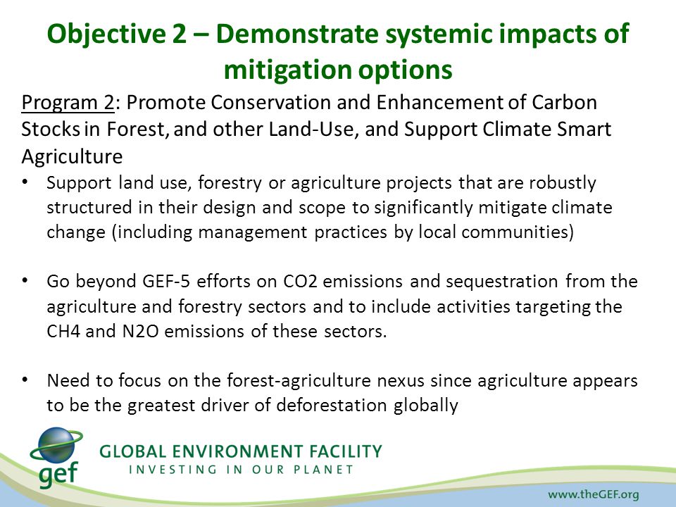 Objective 2 – Demonstrate systemic impacts of mitigation options Program 2: Promote Conservation and Enhancement of Carbon Stocks in Forest, and other Land-Use, and Support Climate Smart Agriculture Support land use, forestry or agriculture projects that are robustly structured in their design and scope to significantly mitigate climate change (including management practices by local communities) Go beyond GEF-5 efforts on CO2 emissions and sequestration from the agriculture and forestry sectors and to include activities targeting the CH4 and N2O emissions of these sectors.