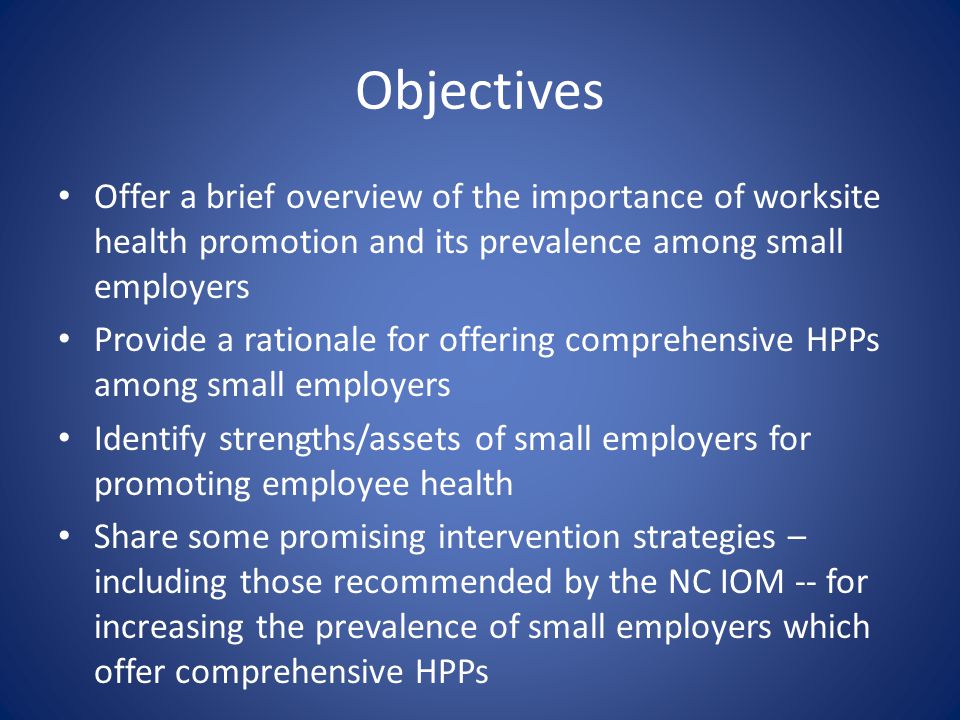 Objectives Offer a brief overview of the importance of worksite health promotion and its prevalence among small employers Provide a rationale for offering comprehensive HPPs among small employers Identify strengths/assets of small employers for promoting employee health Share some promising intervention strategies – including those recommended by the NC IOM -- for increasing the prevalence of small employers which offer comprehensive HPPs