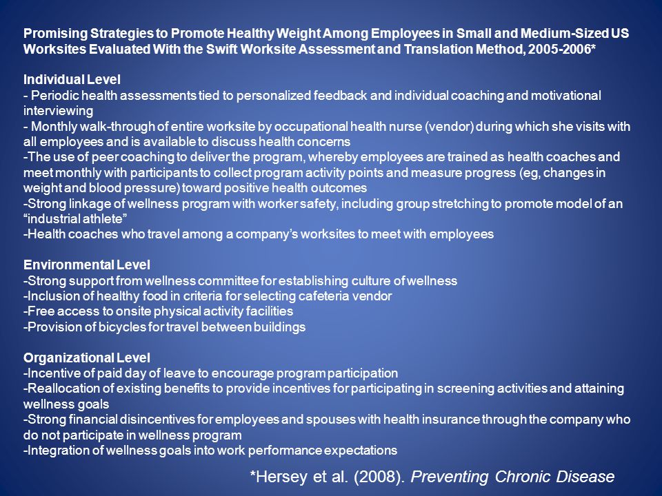 Promising Strategies to Promote Healthy Weight Among Employees in Small and Medium-Sized US Worksites Evaluated With the Swift Worksite Assessment and Translation Method, * Individual Level - Periodic health assessments tied to personalized feedback and individual coaching and motivational interviewing - Monthly walk-through of entire worksite by occupational health nurse (vendor) during which she visits with all employees and is available to discuss health concerns -The use of peer coaching to deliver the program, whereby employees are trained as health coaches and meet monthly with participants to collect program activity points and measure progress (eg, changes in weight and blood pressure) toward positive health outcomes -Strong linkage of wellness program with worker safety, including group stretching to promote model of an industrial athlete -Health coaches who travel among a companys worksites to meet with employees Environmental Level -Strong support from wellness committee for establishing culture of wellness -Inclusion of healthy food in criteria for selecting cafeteria vendor -Free access to onsite physical activity facilities -Provision of bicycles for travel between buildings Organizational Level -Incentive of paid day of leave to encourage program participation -Reallocation of existing benefits to provide incentives for participating in screening activities and attaining wellness goals -Strong financial disincentives for employees and spouses with health insurance through the company who do not participate in wellness program -Integration of wellness goals into work performance expectations *Hersey et al.