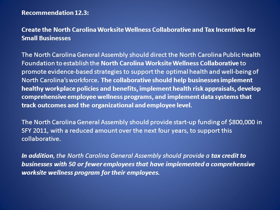 Recommendation 12.3: Create the North Carolina Worksite Wellness Collaborative and Tax Incentives for Small Businesses The North Carolina General Assembly should direct the North Carolina Public Health Foundation to establish the North Carolina Worksite Wellness Collaborative to promote evidence-based strategies to support the optimal health and well-being of North Carolinas workforce.