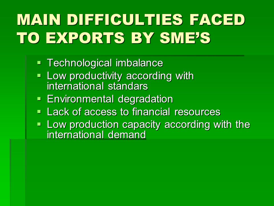 MAIN DIFFICULTIES FACED TO EXPORTS BY SMES Technological imbalance Technological imbalance Low productivity according with international standars Low productivity according with international standars Environmental degradation Environmental degradation Lack of access to financial resources Lack of access to financial resources Low production capacity according with the international demand Low production capacity according with the international demand