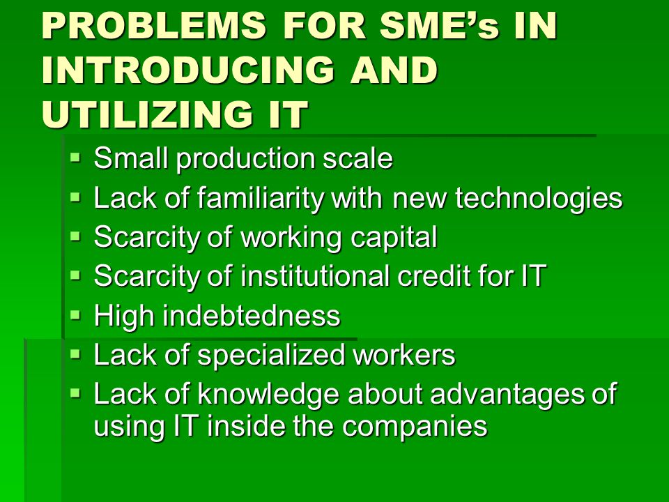 PROBLEMS FOR SMEs IN INTRODUCING AND UTILIZING IT Small production scale Small production scale Lack of familiarity with new technologies Lack of familiarity with new technologies Scarcity of working capital Scarcity of working capital Scarcity of institutional credit for IT Scarcity of institutional credit for IT High indebtedness High indebtedness Lack of specialized workers Lack of specialized workers Lack of knowledge about advantages of using IT inside the companies Lack of knowledge about advantages of using IT inside the companies