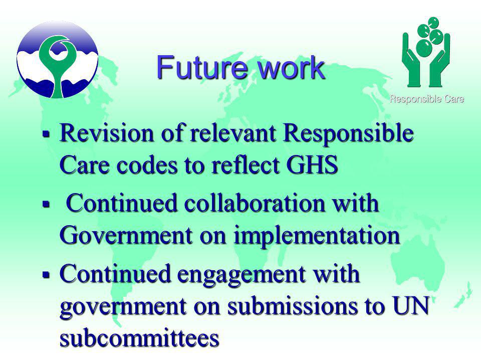 Future work Revision of relevant Responsible Care codes to reflect GHS Revision of relevant Responsible Care codes to reflect GHS Continued collaboration with Government on implementation Continued collaboration with Government on implementation Continued engagement with government on submissions to UN subcommittees Continued engagement with government on submissions to UN subcommittees