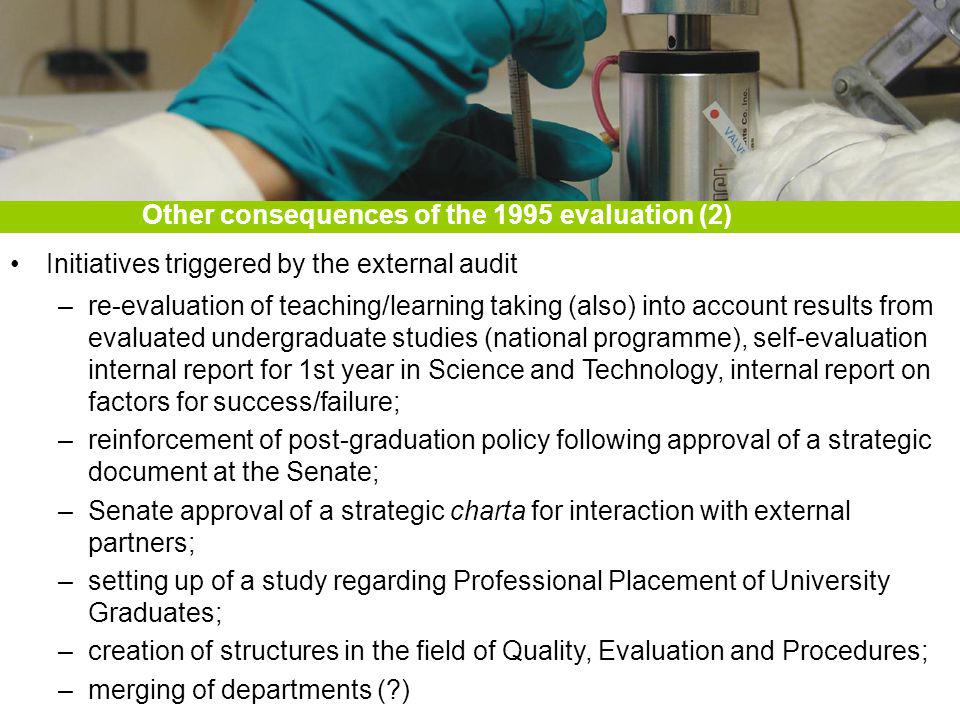 Initiatives triggered by the external audit –re-evaluation of teaching/learning taking (also) into account results from evaluated undergraduate studies (national programme), self-evaluation internal report for 1st year in Science and Technology, internal report on factors for success/failure; –reinforcement of post-graduation policy following approval of a strategic document at the Senate; –Senate approval of a strategic charta for interaction with external partners; –setting up of a study regarding Professional Placement of University Graduates; –creation of structures in the field of Quality, Evaluation and Procedures; –merging of departments ( ) Other consequences of the 1995 evaluation (2)
