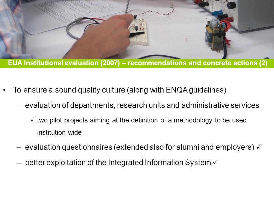 To ensure a sound quality culture (along with ENQA guidelines) –evaluation of departments, research units and administrative services two pilot projects aiming at the definition of a methodology to be used institution wide –evaluation questionnaires (extended also for alumni and employers) –better exploitation of the Integrated Information System EUA Institutional evaluation (2007) – recommendations and concrete actions (2)