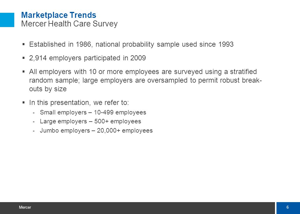 6 Mercer Marketplace Trends Mercer Health Care Survey Established in 1986, national probability sample used since ,914 employers participated in 2009 All employers with 10 or more employees are surveyed using a stratified random sample; large employers are oversampled to permit robust break- outs by size In this presentation, we refer to: - Small employers – employees - Large employers – 500+ employees - Jumbo employers – 20,000+ employees