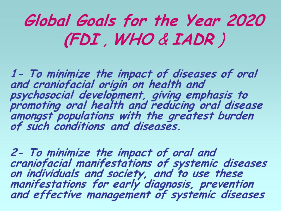Global Goals for the Year 2020 (FDI, WHO & IADR ) 1- To minimize the impact of diseases of oral and craniofacial origin on health and psychosocial development, giving emphasis to promoting oral health and reducing oral disease amongst populations with the greatest burden of such conditions and diseases.