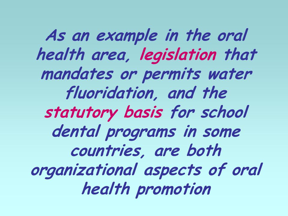 As an example in the oral health area, legislation that mandates or permits water fluoridation, and the statutory basis for school dental programs in some countries, are both organizational aspects of oral health promotion
