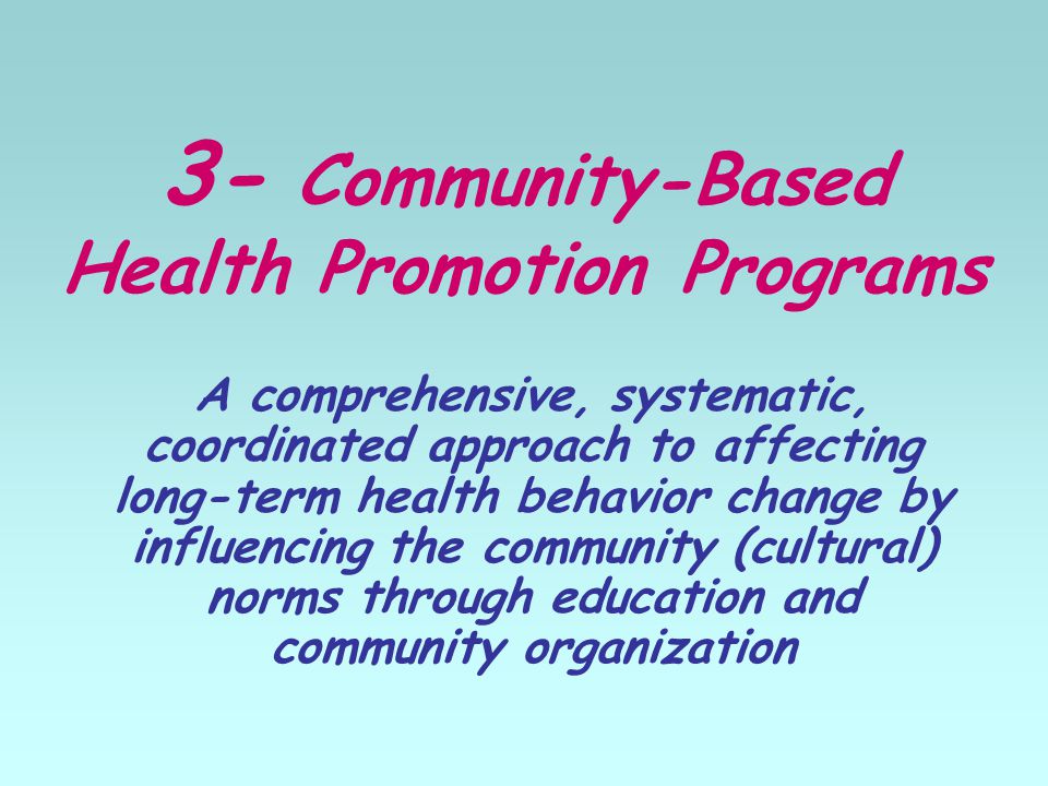 3- Community-Based Health Promotion Programs A comprehensive, systematic, coordinated approach to affecting long-term health behavior change by influencing the community (cultural) norms through education and community organization