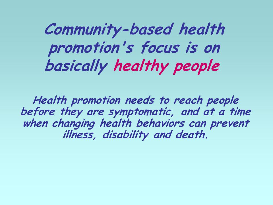 Community-based health promotion s focus is on basically healthy people Health promotion needs to reach people before they are symptomatic, and at a time when changing health behaviors can prevent illness, disability and death.