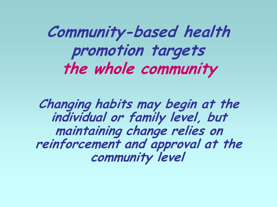Community-based health promotion targets the whole community Changing habits may begin at the individual or family level, but maintaining change relies on reinforcement and approval at the community level