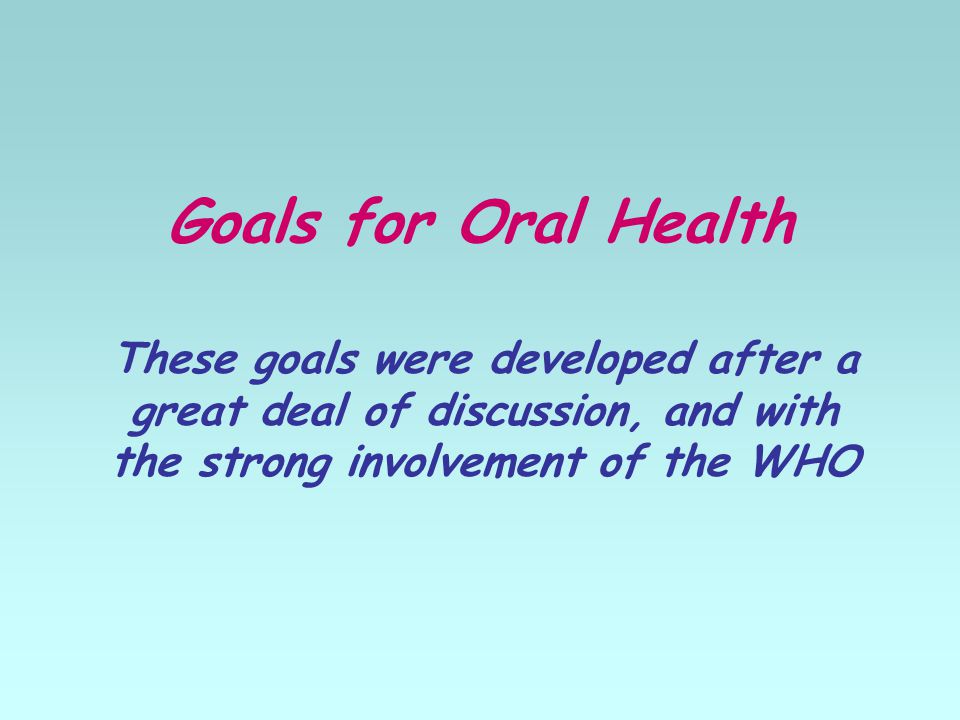 Goals for Oral Health These goals were developed after a great deal of discussion, and with the strong involvement of the WHO