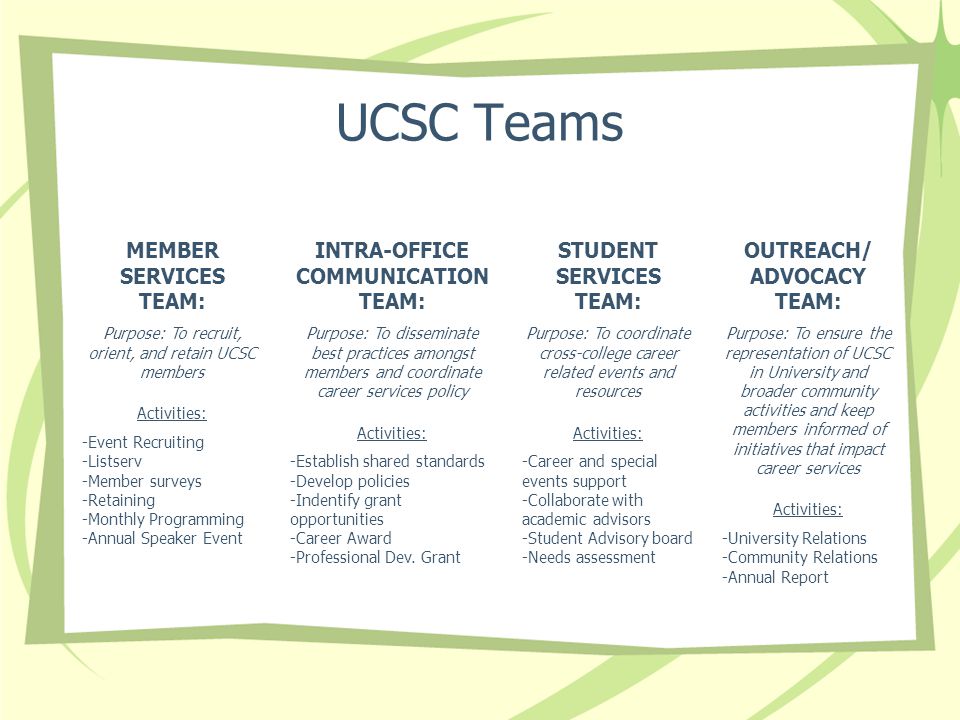UCSC Teams MEMBER SERVICES TEAM: Purpose: To recruit, orient, and retain UCSC members Activities: -Event Recruiting -Listserv -Member surveys -Retaining -Monthly Programming -Annual Speaker Event OUTREACH/ ADVOCACY TEAM: Purpose: To ensure the representation of UCSC in University and broader community activities and keep members informed of initiatives that impact career services Activities: -University Relations -Community Relations -Annual Report INTRA-OFFICE COMMUNICATION TEAM: Purpose: To disseminate best practices amongst members and coordinate career services policy Activities: -Establish shared standards -Develop policies -Indentify grant opportunities -Career Award -Professional Dev.