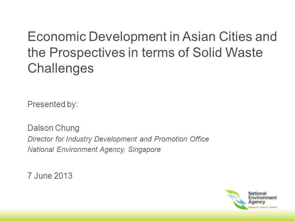 Economic Development in Asian Cities and the Prospectives in terms of Solid Waste Challenges 7 June 2013 Presented by: Dalson Chung Director for Industry Development and Promotion Office National Environment Agency, Singapore