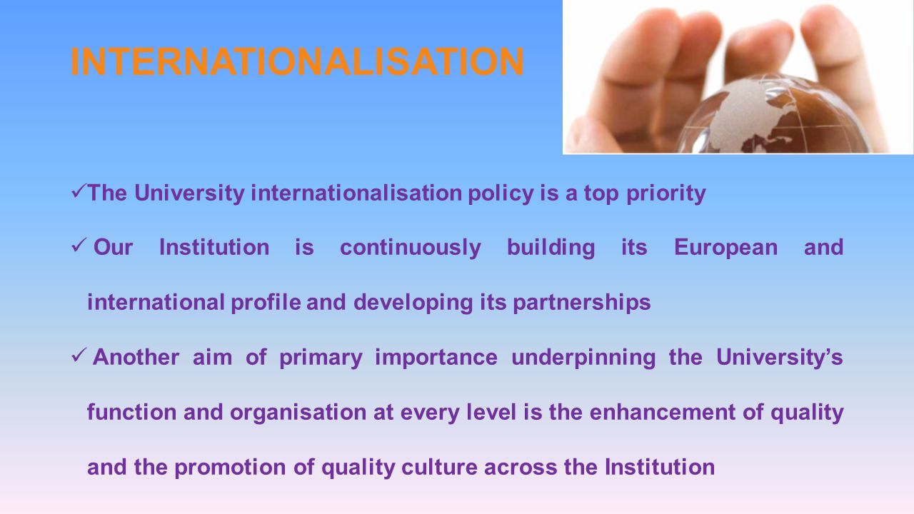 INTERNATIONALISATION The University internationalisation policy is a top priority Our Institution is continuously building its European and international profile and developing its partnerships Another aim of primary importance underpinning the Universitys function and organisation at every level is the enhancement of quality and the promotion of quality culture across the Institution