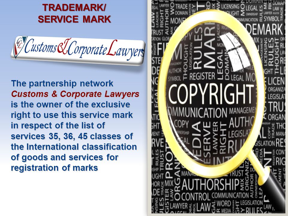 TRADEMARK/ SERVICE MARK The partnership network Customs & Corporate Lawyers is the owner of the exclusive right to use this service mark in respect of the list of services 35, 36, 45 classes of the International classification of goods and services for registration of marks