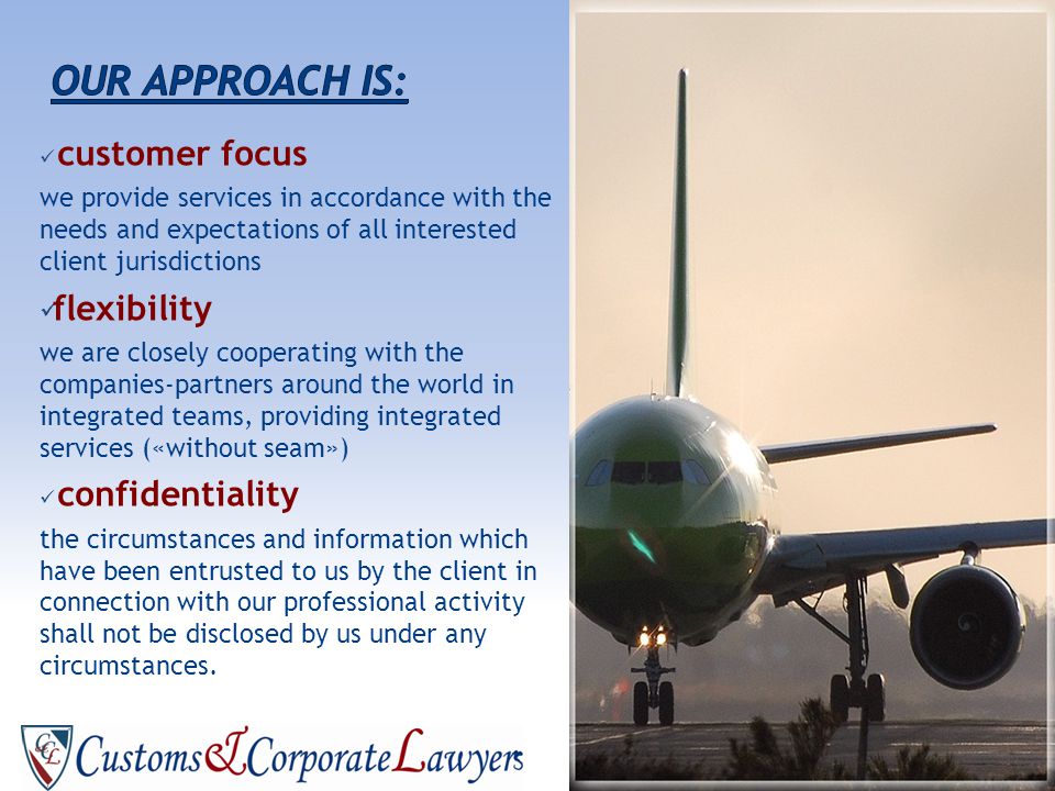 customer focus we provide services in accordance with the needs and expectations of all interested client jurisdictions flexibility we are closely cooperating with the companies-partners around the world in integrated teams, providing integrated services («without seam») confidentiality the circumstances and information which have been entrusted to us by the client in connection with our professional activity shall not be disclosed by us under any circumstances.