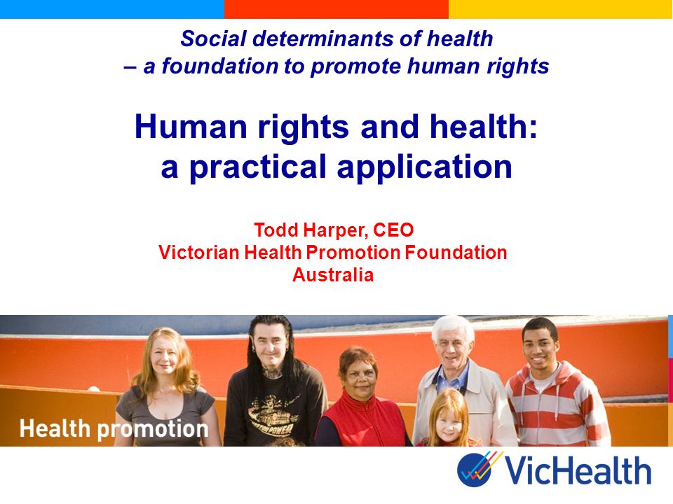 Social determinants of health – a foundation to promote human rights Human rights and health: a practical application Todd Harper, CEO Victorian Health Promotion Foundation Australia