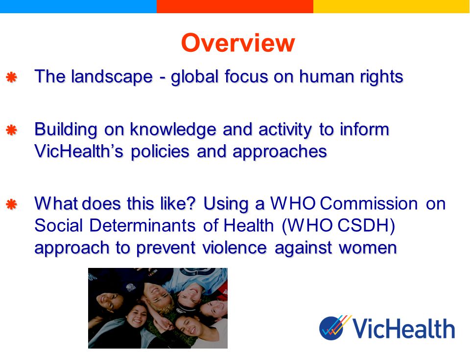 Overview The landscape - global focus on human rights The landscape - global focus on human rights Building on knowledge and activity to inform VicHealths policies and approaches Building on knowledge and activity to inform VicHealths policies and approaches What does this like.