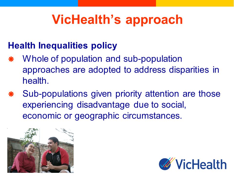 VicHealths approach Health Inequalities policy Whole of population and sub-population approaches are adopted to address disparities in health.