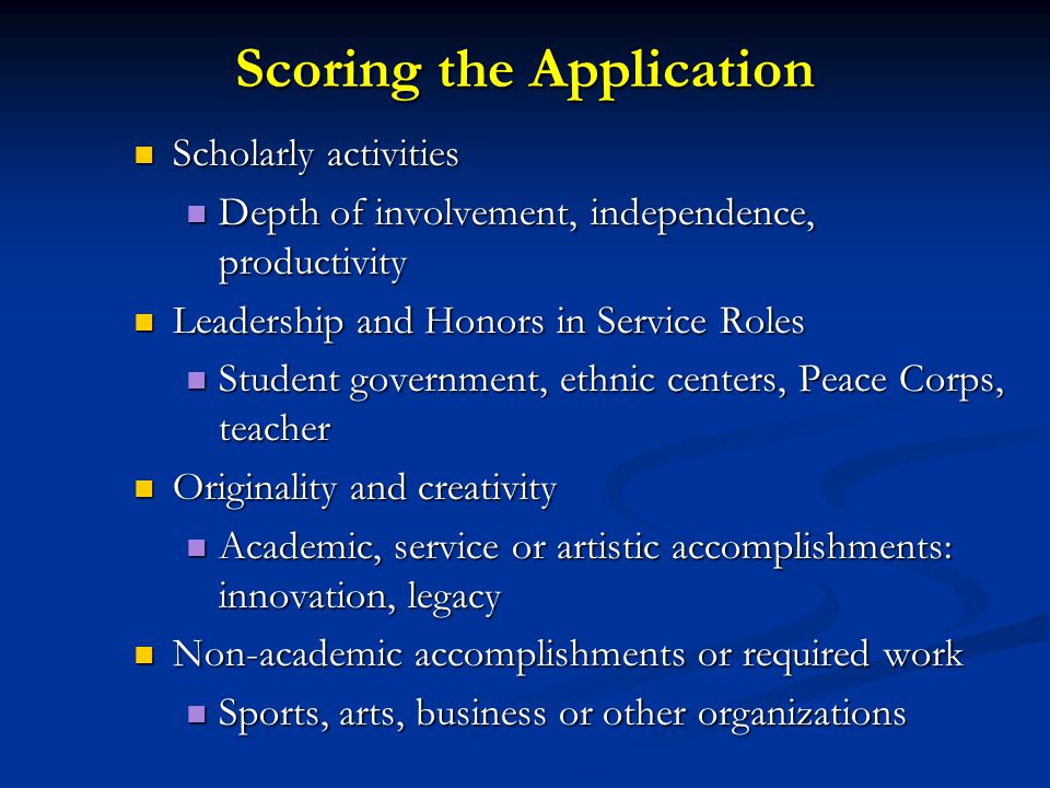Scoring the Application Scholarly activities Scholarly activities Depth of involvement, independence, productivity Depth of involvement, independence, productivity Leadership and Honors in Service Roles Leadership and Honors in Service Roles Student government, ethnic centers, Peace Corps, teacher Student government, ethnic centers, Peace Corps, teacher Originality and creativity Originality and creativity Academic, service or artistic accomplishments: innovation, legacy Academic, service or artistic accomplishments: innovation, legacy Non-academic accomplishments or required work Non-academic accomplishments or required work Sports, arts, business or other organizations Sports, arts, business or other organizations