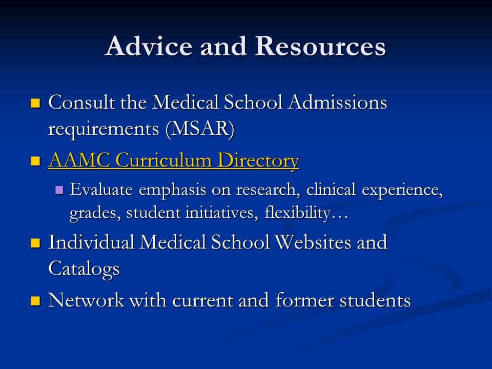 Advice and Resources Consult the Medical School Admissions requirements (MSAR) Consult the Medical School Admissions requirements (MSAR) AAMC Curriculum Directory AAMC Curriculum Directory AAMC Curriculum Directory AAMC Curriculum Directory Evaluate emphasis on research, clinical experience, grades, student initiatives, flexibility… Evaluate emphasis on research, clinical experience, grades, student initiatives, flexibility… Individual Medical School Websites and Catalogs Individual Medical School Websites and Catalogs Network with current and former students Network with current and former students