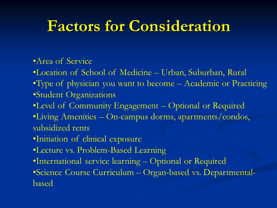 Area of Service Location of School of Medicine – Urban, Suburban, Rural Type of physician you want to become – Academic or Practicing Student Organizations Level of Community Engagement – Optional or Required Living Amenities – On-campus dorms, apartments/condos, subsidized rents Initiation of clinical exposure Lecture vs.